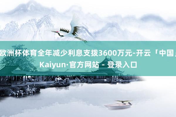 欧洲杯体育全年减少利息支拨3600万元-开云「中国」Kaiyun·官方网站 - 登录入口