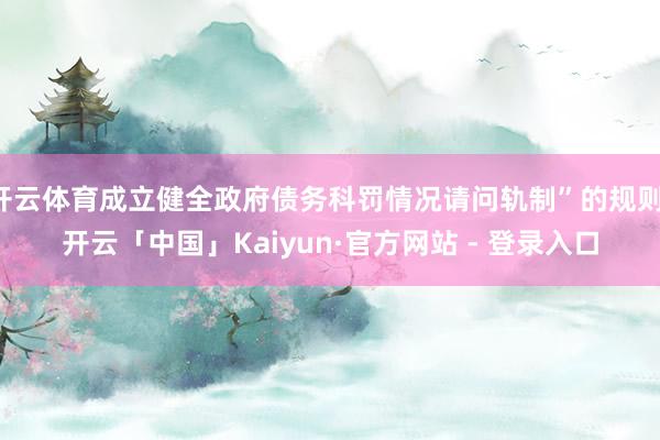 开云体育成立健全政府债务科罚情况请问轨制”的规则-开云「中国」Kaiyun·官方网站 - 登录入口